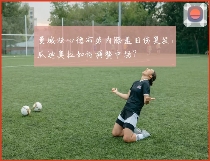 曼城核心德布劳内膝盖旧伤复发,瓜迪奥拉如何调整中场?