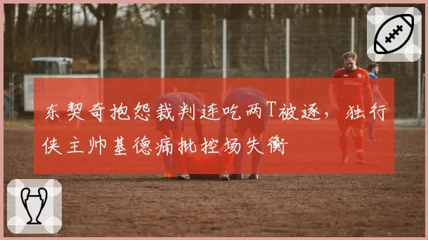 东契奇抱怨裁判连吃两T被逐，独行侠主帅基德痛批控场失衡