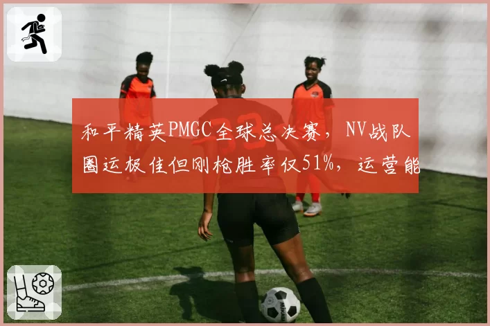 和平精英PMGC全球总决赛，NV战队圈运极佳但刚枪胜率仅51%，运营能否夺冠？