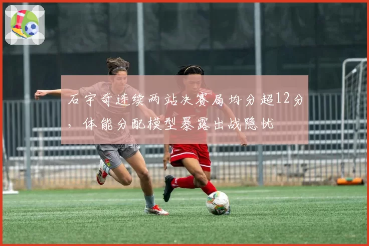 石宇奇连续两站决赛局均分超12分，体能分配模型暴露出战隐忧