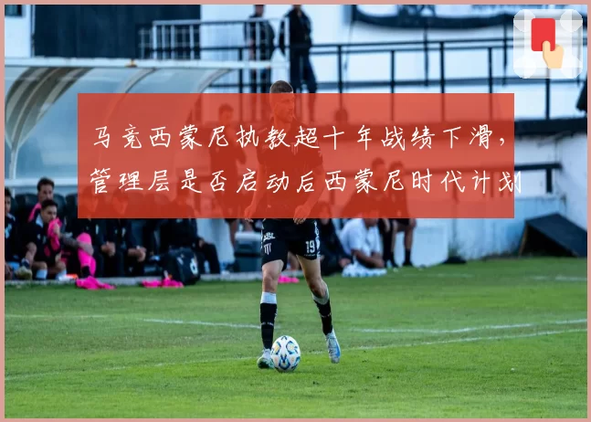 马竞西蒙尼执教超十年战绩下滑，管理层是否启动后西蒙尼时代计划？