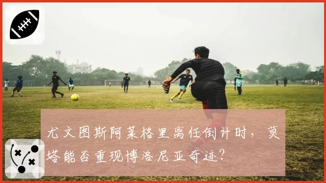 尤文图斯阿莱格里离任倒计时,莫塔能否重现博洛尼亚奇迹?