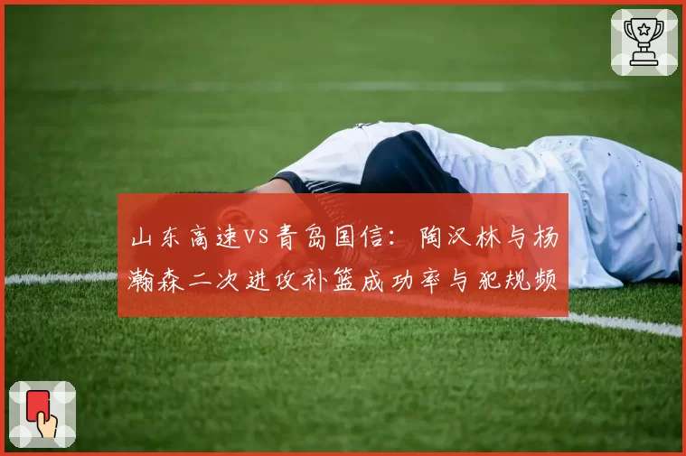 山东高速vs青岛国信:陶汉林与杨瀚森二次进攻补篮成功率与犯规频率对比