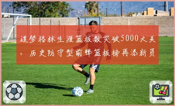 追梦格林生涯篮板数突破5000大关,历史防守型前锋篮板榜再添新员