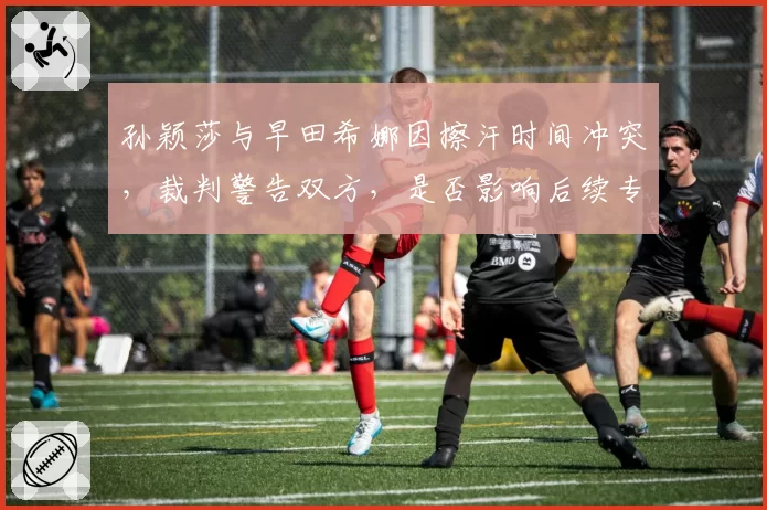 孙颖莎与早田希娜因擦汗时间冲突，裁判警告双方，是否影响后续专注度？