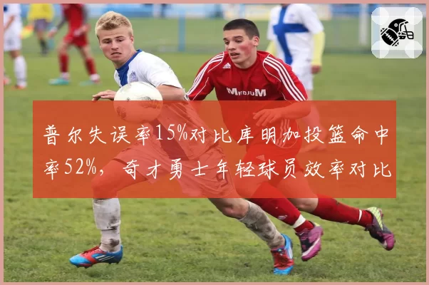 普尔失误率15%对比库明加投篮命中率52%，奇才勇士年轻球员效率对比