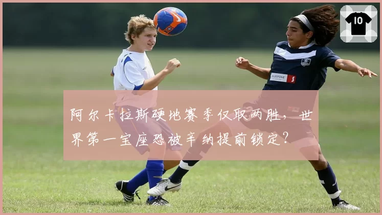 阿尔卡拉斯硬地赛季仅取两胜,世界第一宝座恐被辛纳提前锁定?