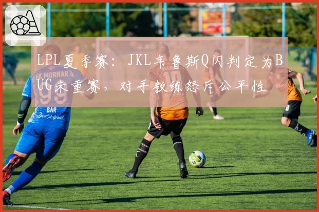 LPL夏季赛：JKL韦鲁斯Q闪判定为BUG未重赛，对手教练怒斥公平性