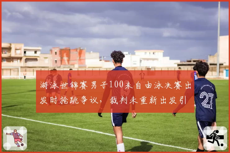 游泳世锦赛男子100米自由泳决赛出发时抢跳争议，裁判未重新出发引争议