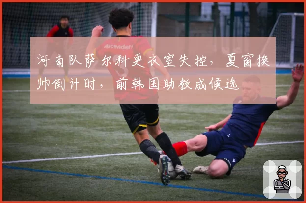 河南队萨尔科更衣室失控，夏窗换帅倒计时，前韩国助教成候选