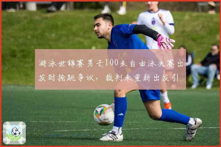 游泳世锦赛男子100米自由泳决赛出发时抢跳争议，裁判未重新出发引争议