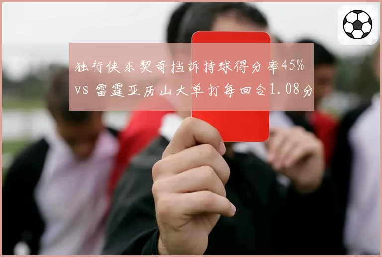 独行侠东契奇挡拆持球得分率45% vs 雷霆亚历山大单打每回合1.08分，核心进攻模式对比