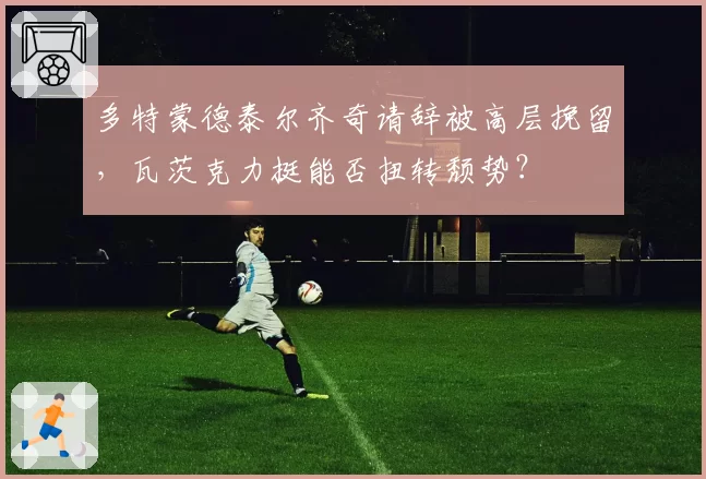 多特蒙德泰尔齐奇请辞被高层挽留,瓦茨克力挺能否扭转颓势?