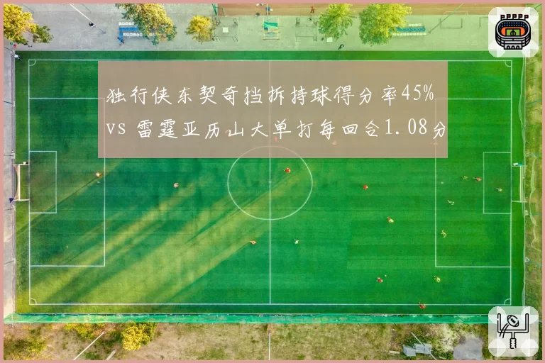 独行侠东契奇挡拆持球得分率45% vs 雷霆亚历山大单打每回合1.08分，核心进攻模式对比