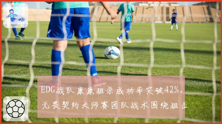 EDG战队康康狙杀成功率突破42%,无畏契约大师赛团队战术围绕狙击手重构