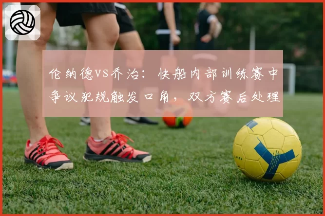 伦纳德vs乔治:快船内部训练赛中争议犯规触发口角,双方赛后处理方式对比