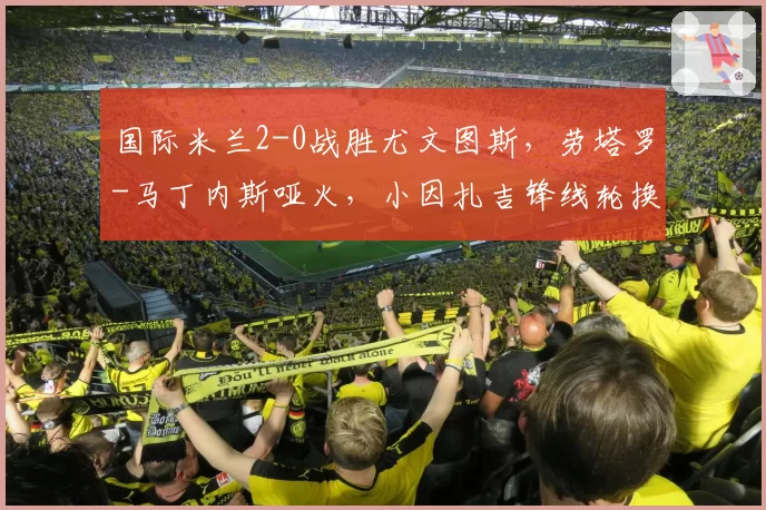 国际米兰2-0战胜尤文图斯,劳塔罗-马丁内斯哑火,小因扎吉锋线轮换策略是否合理?