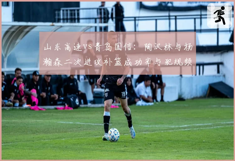 山东高速vs青岛国信:陶汉林与杨瀚森二次进攻补篮成功率与犯规频率对比