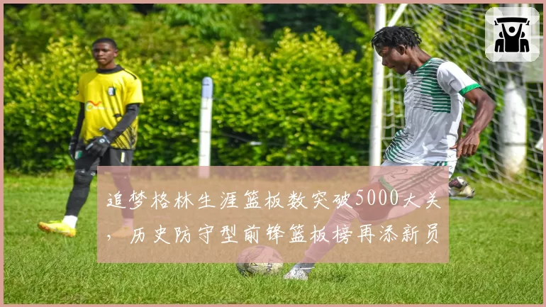 追梦格林生涯篮板数突破5000大关,历史防守型前锋篮板榜再添新员