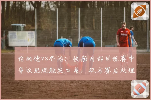 伦纳德vs乔治：快船内部训练赛中争议犯规触发口角，双方赛后处理方式对比