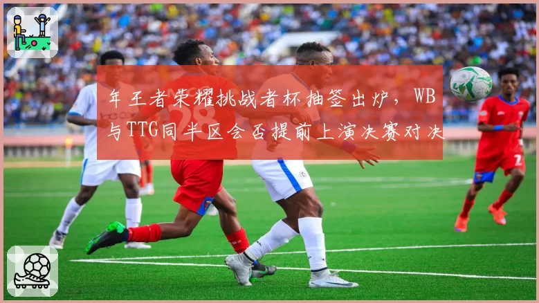 年王者荣耀挑战者杯抽签出炉，WB与TTG同半区会否提前上演决赛对决？