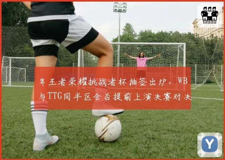 年王者荣耀挑战者杯抽签出炉，WB与TTG同半区会否提前上演决赛对决？