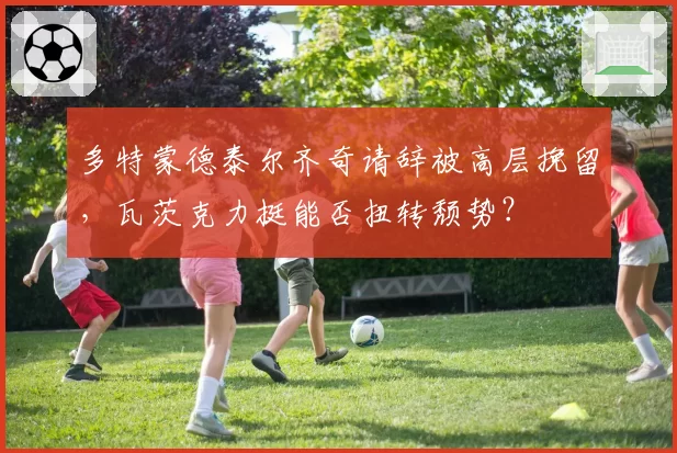 多特蒙德泰尔齐奇请辞被高层挽留,瓦茨克力挺能否扭转颓势?