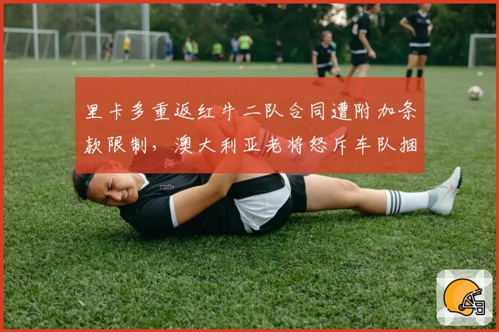 里卡多重返红牛二队合同遭附加条款限制，澳大利亚老将怒斥车队捆绑销售