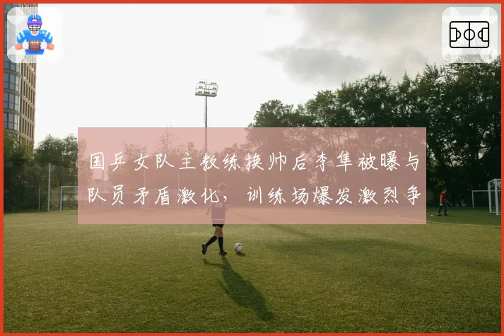 国乒女队主教练换帅后李隼被曝与队员矛盾激化,训练场爆发激烈争吵