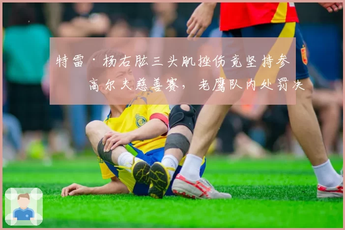 特雷·杨右肱三头肌挫伤竟坚持参加高尔夫慈善赛,老鹰队内处罚决定引发更衣室争议