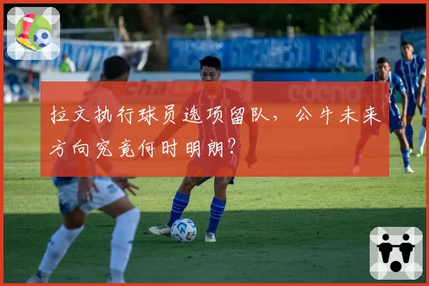 拉文执行球员选项留队,公牛未来方向究竟何时明朗?