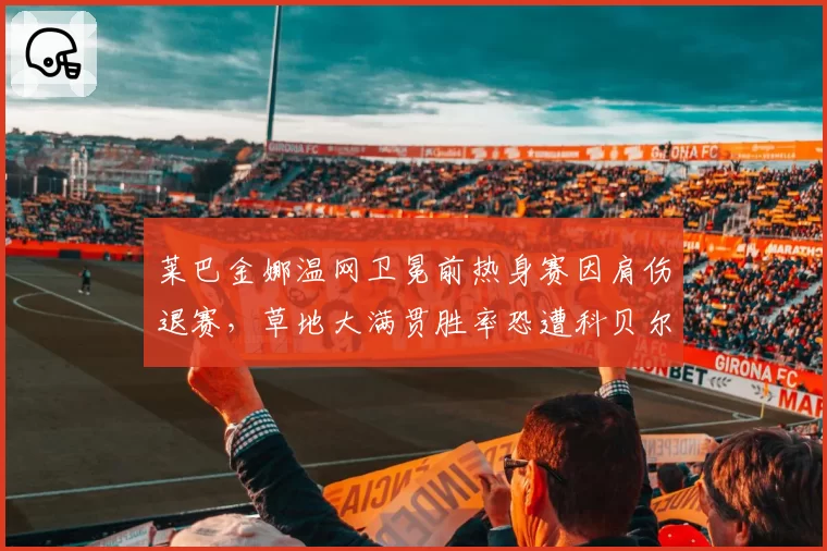 莱巴金娜温网卫冕前热身赛因肩伤退赛,草地大满贯胜率恐遭科贝尔式下滑