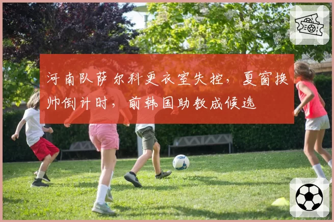 河南队萨尔科更衣室失控，夏窗换帅倒计时，前韩国助教成候选