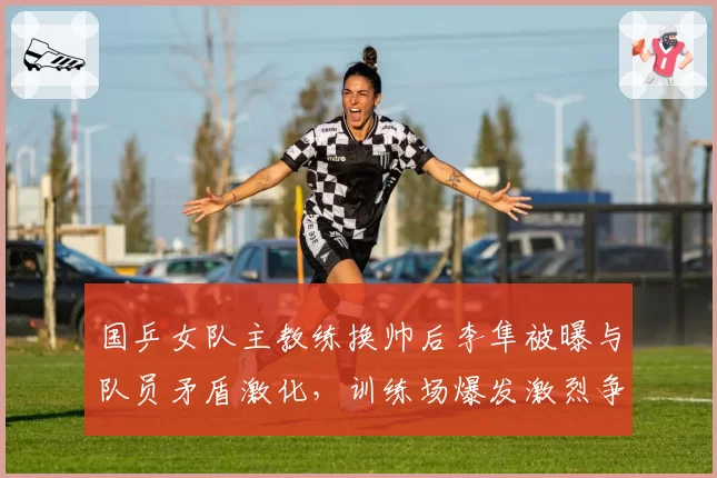 国乒女队主教练换帅后李隼被曝与队员矛盾激化,训练场爆发激烈争吵