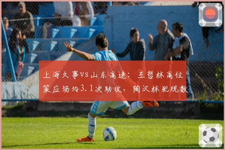 上海久事vs山东高速：王哲林高位策应场均3.1次助攻，陶汉林犯规数控制不佳
