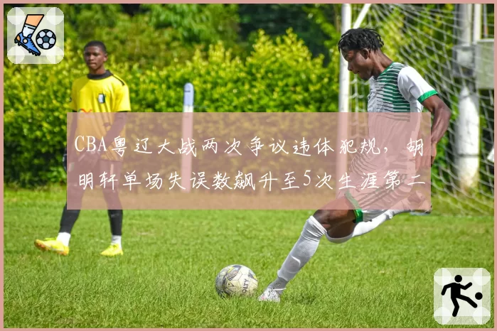 CBA粤辽大战两次争议违体犯规,胡明轩单场失误数飙升至5次生涯第二