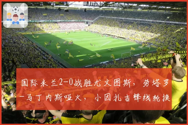 国际米兰2-0战胜尤文图斯,劳塔罗-马丁内斯哑火,小因扎吉锋线轮换策略是否合理?