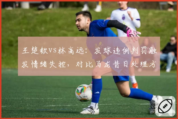 王楚钦vs林高远：发球违例判罚触发情绪失控，对比马龙昔日处理方式