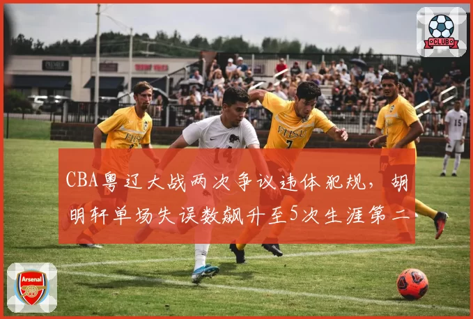 CBA粤辽大战两次争议违体犯规，胡明轩单场失误数飙升至5次生涯第二