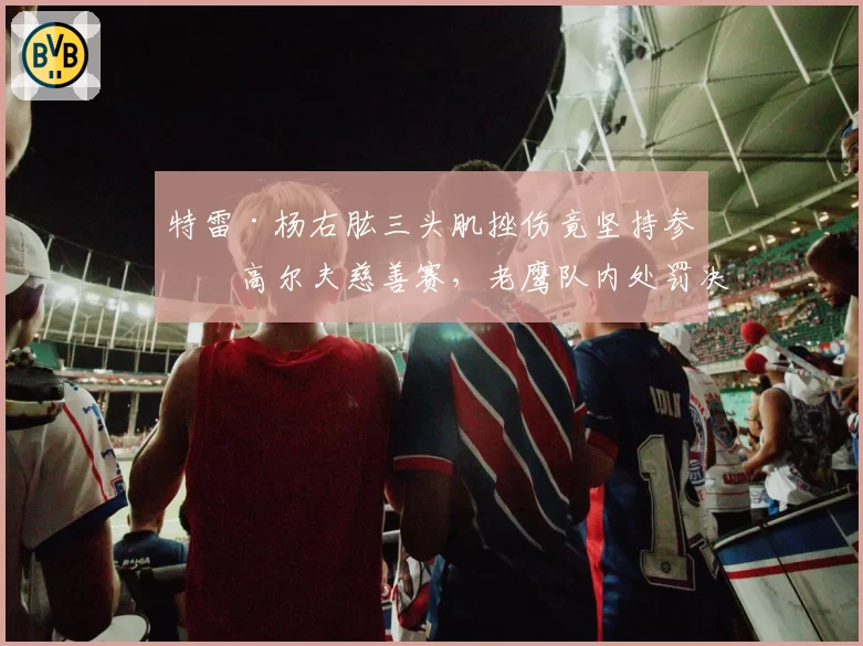 特雷·杨右肱三头肌挫伤竟坚持参加高尔夫慈善赛,老鹰队内处罚决定引发更衣室争议
